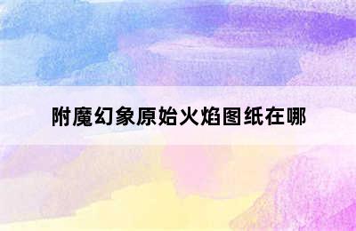 附魔幻象原始火焰图纸在哪