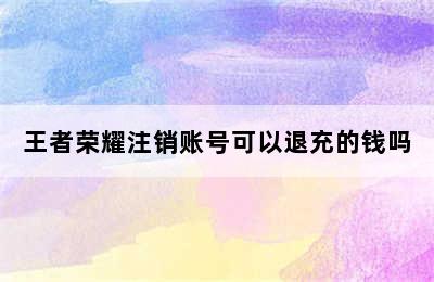 王者荣耀注销账号可以退充的钱吗